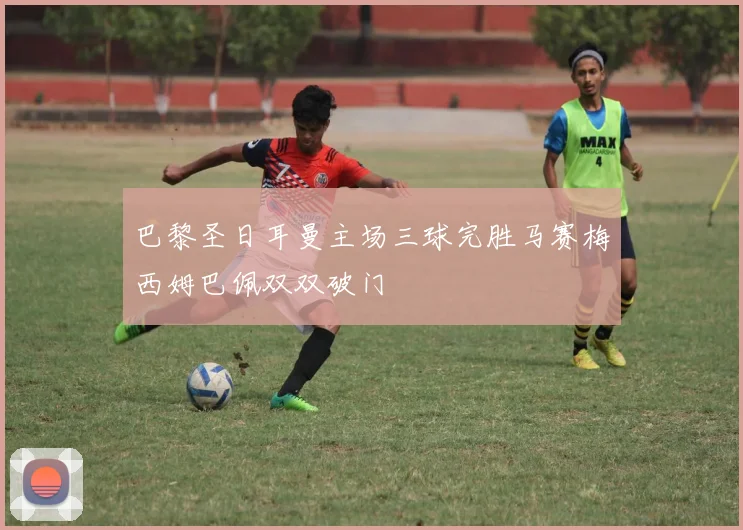 巴黎圣日耳曼主场三球完胜马赛梅西姆巴佩双双破门