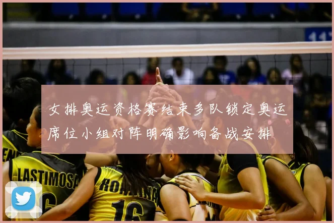 女排奥运资格赛结束多队锁定奥运席位小组对阵明确影响备战安排