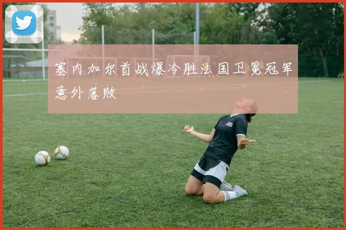 塞内加尔首战爆冷胜法国卫冕冠军意外落败