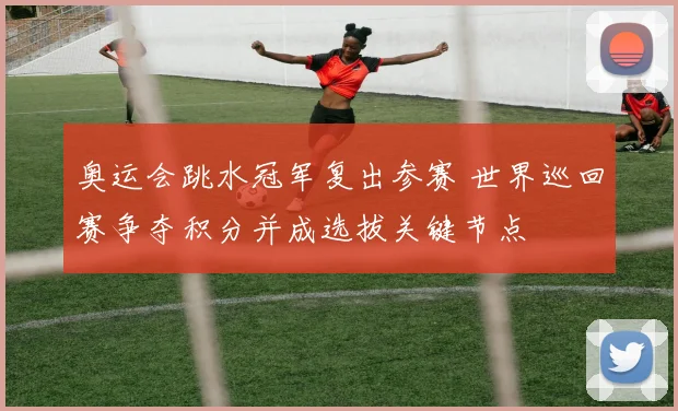 奥运会跳水冠军复出参赛 世界巡回赛争夺积分并成选拔关键节点