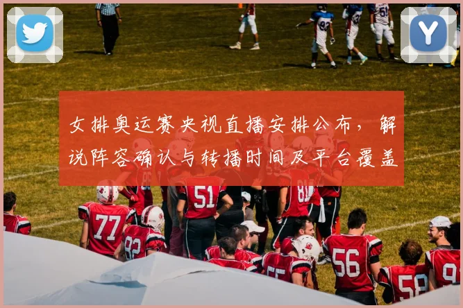 女排奥运赛央视直播安排公布，解说阵容确认与转播时间及平台覆盖范围