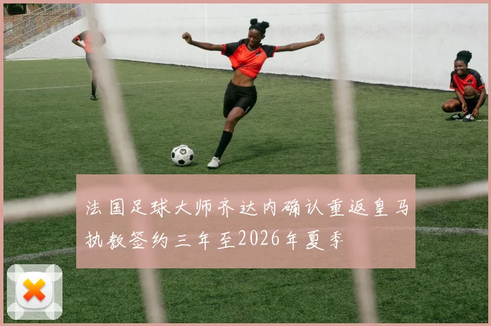 法国足球大师齐达内确认重返皇马执教签约三年至2026年夏季