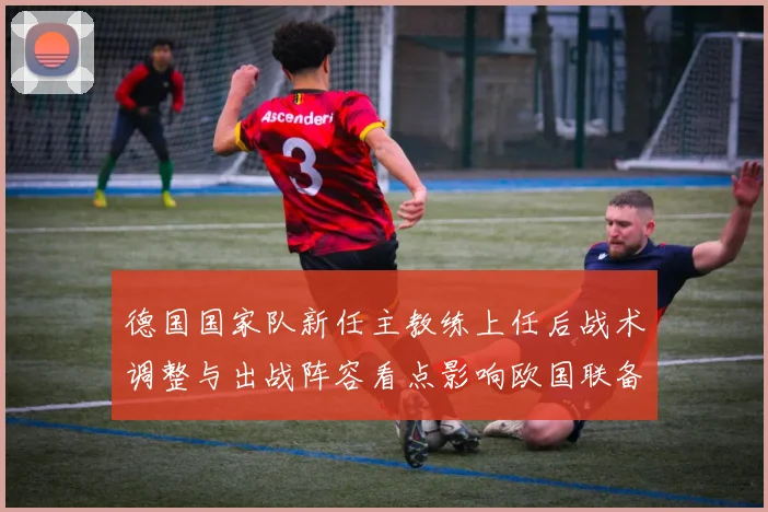 德国国家队新任主教练上任后战术调整与出战阵容看点影响欧国联备战