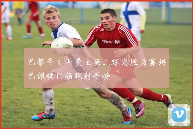 巴黎圣日耳曼主场三球完胜马赛姆巴佩破门领跑射手榜