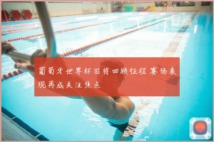 葡萄牙世界杯旧将回顾征程 赛场表现再成关注焦点