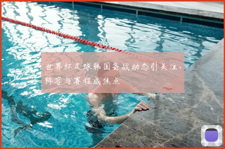 世界杯足球韩国备战动态引关注，阵容与赛程成焦点