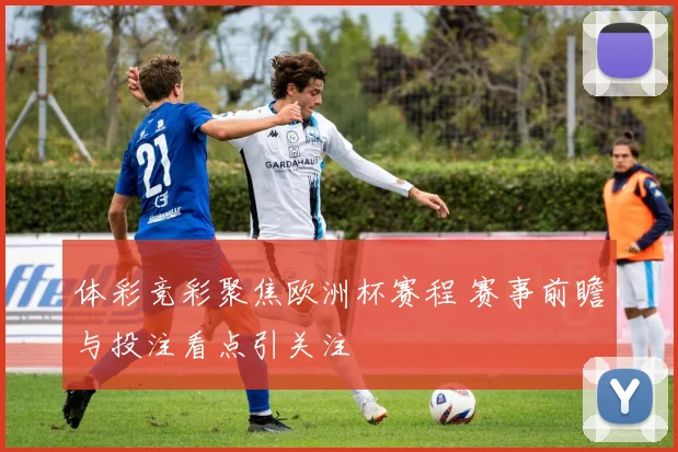 体彩竞彩聚焦欧洲杯赛程 赛事前瞻与投注看点引关注