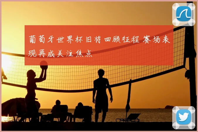 葡萄牙世界杯旧将回顾征程 赛场表现再成关注焦点